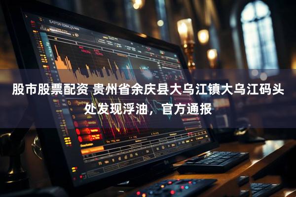 股市股票配资 贵州省余庆县大乌江镇大乌江码头处发现浮油，官方通报