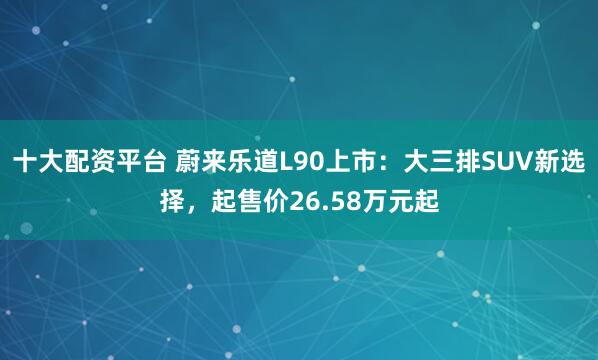 十大配资平台 蔚来乐道L90上市：大三排SUV新选择，起售价26.58万元起