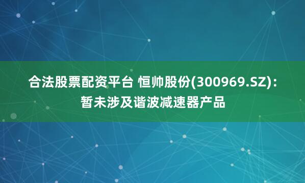 合法股票配资平台 恒帅股份(300969.SZ)：暂未涉及谐波减速器产品