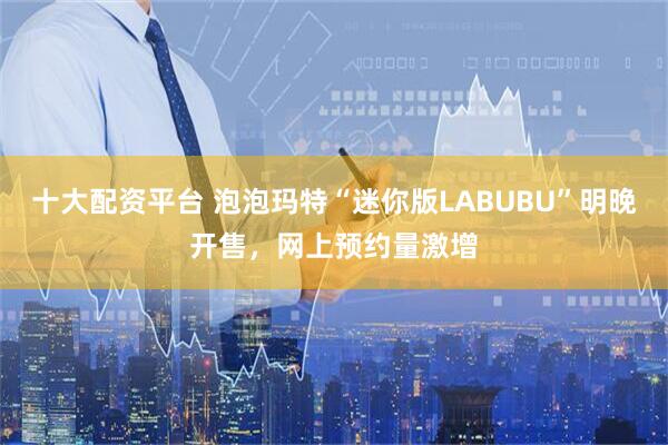 十大配资平台 泡泡玛特“迷你版LABUBU”明晚开售，网上预约量激增