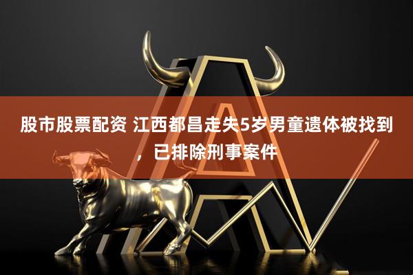 股市股票配资 江西都昌走失5岁男童遗体被找到，已排除刑事案件