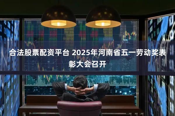 合法股票配资平台 2025年河南省五一劳动奖表彰大会召开