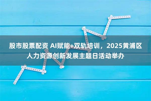 股市股票配资 AI赋能+双轨培训，2025黄浦区人力资源创新发展主题日活动举办