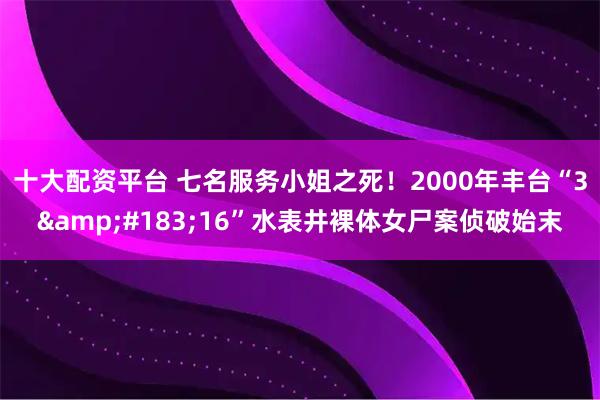 十大配资平台 七名服务小姐之死！2000年丰台“3·16”水表井裸体女尸案侦破始末