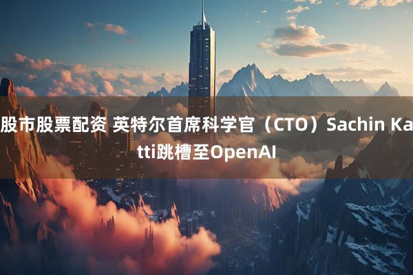 股市股票配资 英特尔首席科学官（CTO）Sachin Katti跳槽至OpenAI