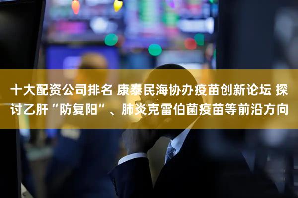 十大配资公司排名 康泰民海协办疫苗创新论坛 探讨乙肝“防复阳”、肺炎克雷伯菌疫苗等前沿方向