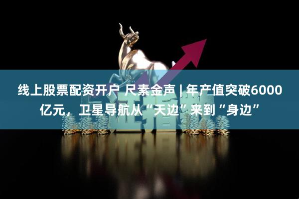 线上股票配资开户 尺素金声 | 年产值突破6000亿元，卫星导航从“天边”来到“身边”