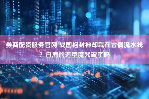 券商配资服务官网 战国袍封神却栽在古偶流水线？白鹿的造型魔咒破了吗